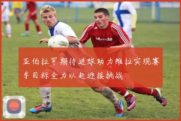 亚伯拉罕期待进球助力维拉实现赛季目标全力以赴迎接挑战