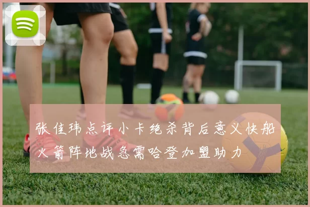 张佳玮点评小卡绝杀背后意义快船火箭阵地战急需哈登加盟助力