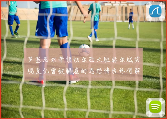 罗塞尼尔带领切尔西大胜赫尔城实现复仇曾被解雇的恩怨情仇终得解开