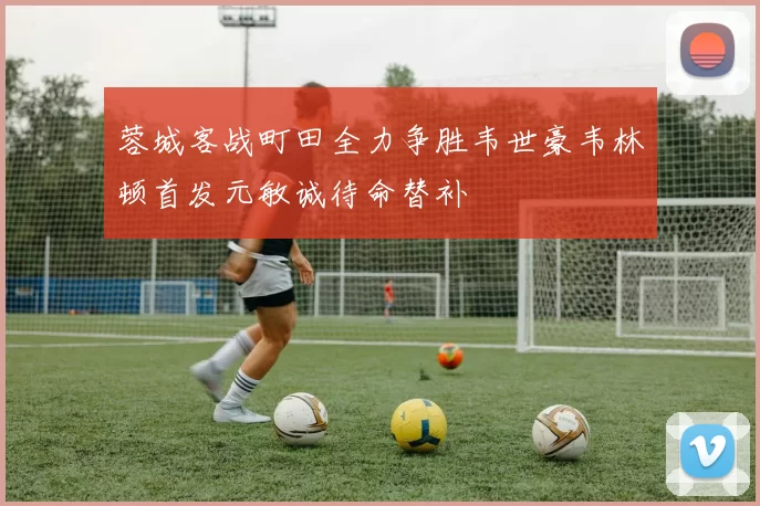 蓉城客战町田全力争胜韦世豪韦林顿首发元敏诚待命替补