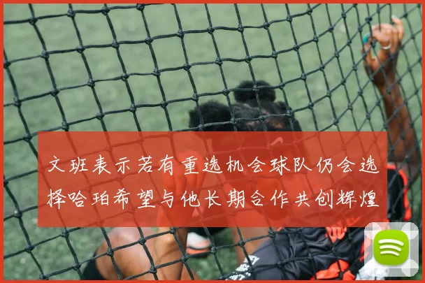 文班表示若有重选机会球队仍会选择哈珀希望与他长期合作共创辉煌