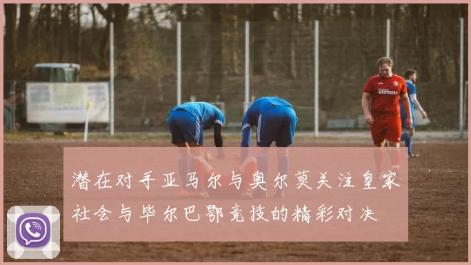 潜在对手亚马尔与奥尔莫关注皇家社会与毕尔巴鄂竞技的精彩对决