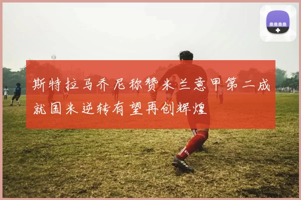 斯特拉马乔尼称赞米兰意甲第二成就国米逆转有望再创辉煌