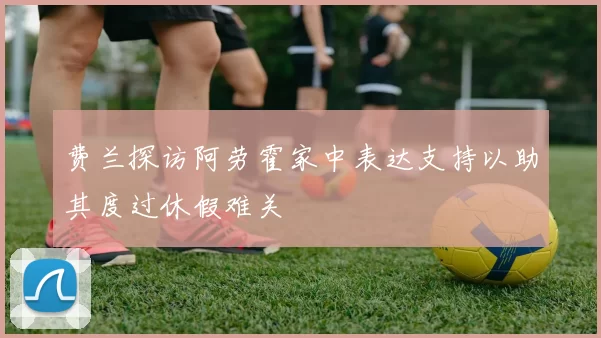 费兰探访阿劳霍家中表达支持以助其度过休假难关