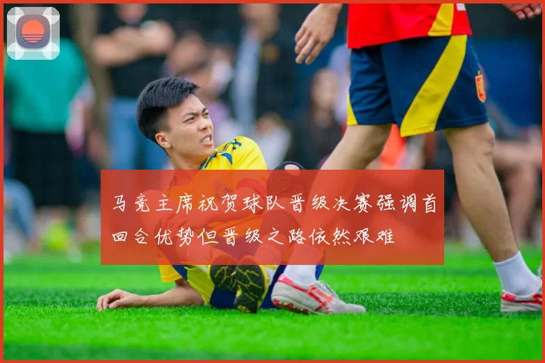 马竞主席祝贺球队晋级决赛强调首回合优势但晋级之路依然艰难