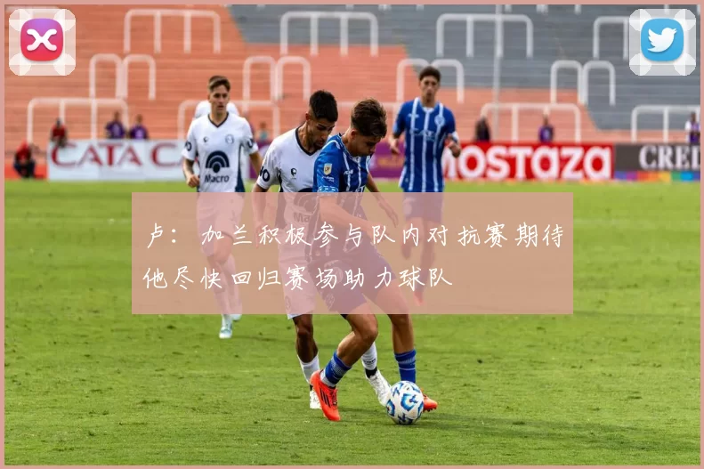 卢：加兰积极参与队内对抗赛期待他尽快回归赛场助力球队