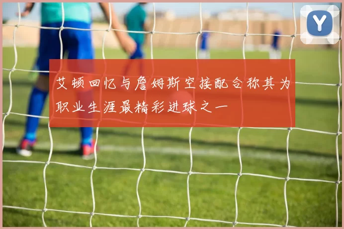 艾顿回忆与詹姆斯空接配合称其为职业生涯最精彩进球之一