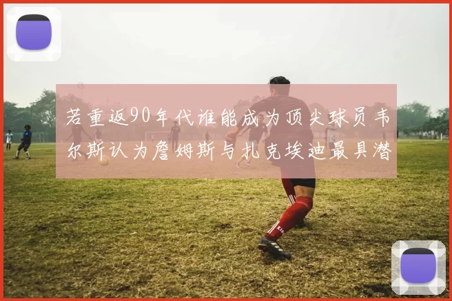 若重返90年代谁能成为顶尖球员韦尔斯认为詹姆斯与扎克埃迪最具潜力