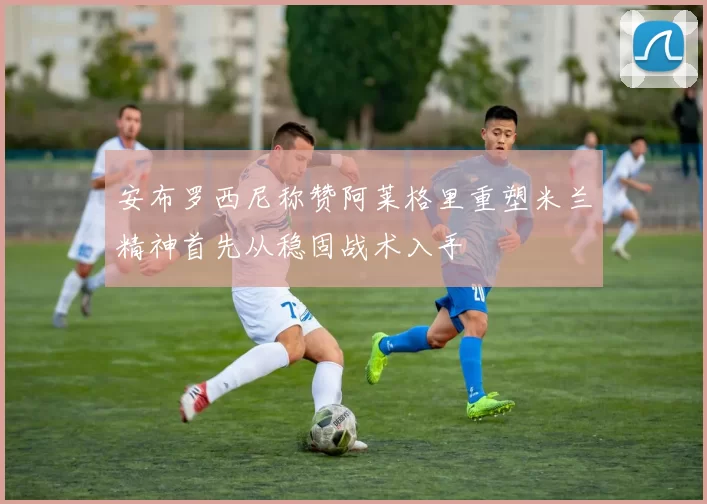 安布罗西尼称赞阿莱格里重塑米兰精神首先从稳固战术入手