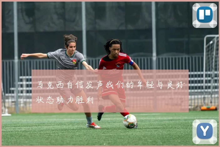 马克西自信发声我们的年轻与良好状态助力胜利