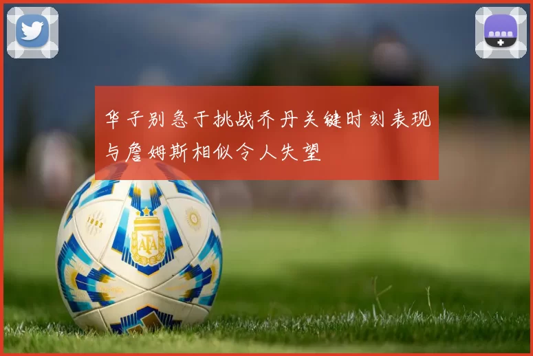 华子别急于挑战乔丹关键时刻表现与詹姆斯相似令人失望