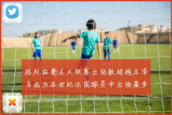 格列兹曼五大联赛出场数超越本泽马成为本世纪法国球员中出场最多者
