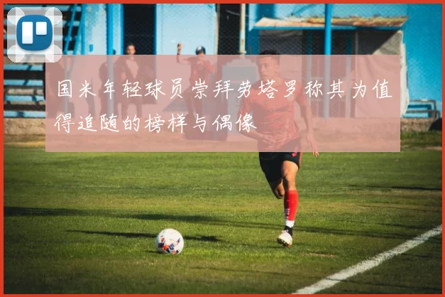 国米年轻球员崇拜劳塔罗称其为值得追随的榜样与偶像