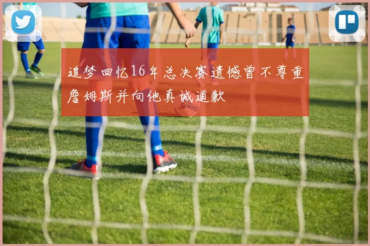 追梦回忆16年总决赛遗憾曾不尊重詹姆斯并向他真诚道歉