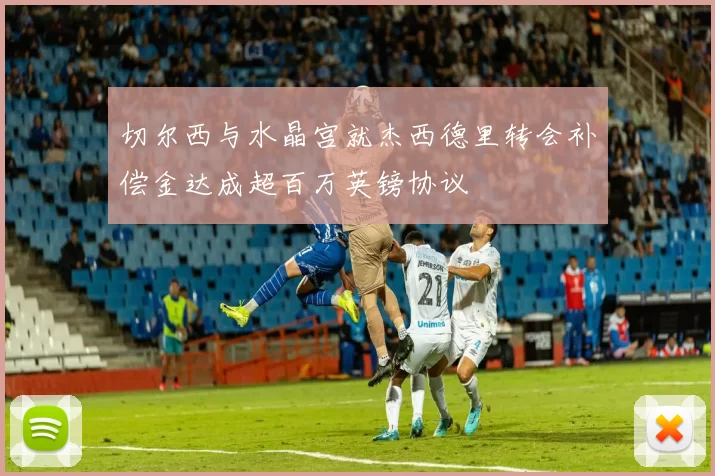切尔西与水晶宫就杰西德里转会补偿金达成超百万英镑协议